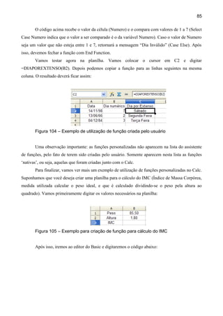 85

       O código acima recebe o valor da célula (Numero) e o compara com valores de 1 a 7 (Select
Case Numero indica que o valor a ser comparado é o da variável Numero). Caso o valor de Numero
seja um valor que não esteja entre 1 e 7, retornará a mensagem “Dia Inválido” (Case Else). Após
isso, devemos fechar a função com End Function.
       Vamos testar agora na planilha. Vamos colocar o cursor em C2 e digitar
=DIAPOREXTENSO(B2). Depois podemos copiar a função para as linhas seguintes na mesma
coluna. O resultado deverá ficar assim:




       Figura 104 – Exemplo de utilização de função criada pelo usuário


       Uma observação importante: as funções personalizadas não aparecem na lista do assistente
de funções, pelo fato de terem sido criadas pelo usuário. Somente aparecem nesta lista as funções
‘nativas’, ou seja, aquelas que foram criadas junto com o Calc.
       Para finalizar, vamos ver mais um exemplo de utilização de funções personalizadas no Calc.
Suponhamos que você deseja criar uma planilha para o cálculo do IMC (Índice de Massa Corpórea,
medida utilizada calcular o peso ideal, e que é calculado dividindo-se o peso pela altura ao
quadrado). Vamos primeiramente digitar os valores necessários na planilha:




       Figura 105 – Exemplo para criação de função para cálculo do IMC


       Após isso, iremos ao editor do Basic e digitaremos o código abaixo:
 