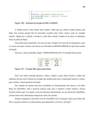 86




        Figura 106 – Exemplo da função do IMC no BASIC


        A função acima é uma função bem simples, sendo que seu cálculo ocupou apenas uma
linha. Isso ocorreu porquê não foi necessário escolher entre vários valores como no exemplo
anterior. Apenas fez o cálculo e retornou o valor deste cálculo. Lembre-se de salvar as alterações
feitas no editor do Basic.
        Uma observação importante: nos casos em que a função tiver mais de um argumento, como
é o nosso caso (peso e altura), eles devem ser colocados na MESMA ORDEM em que forem usados
na função.
        Feito isso, volte na planilha e digite =INDICEMASSA(b1;b2). O resultado ficará assim:




        Figura 107 – Função IMC após preenchida


        Caso você tenha colocado primeiro a altura e depois o peso, basta inverter a ordem dos
endereços do que está na função do exemplo que também dará certo. Experimente alterar os valores
para verificar o funcionamento da função.
        Este capítulo foi apenas uma breve introdução ao funcionamento das macros e do editor
Basic do LibreOffice. Não é possível explicar tudo, pois o material é muito extenso e ficaria
inviável colocar aqui. No entanto, como já mencionei anteriormente, no site oficial do LibreOffice,
existem muito mais informações disponíveis sobre este assunto.
        Estamos chegando ao fim deste livro de LibreOffice Calc Avançado. Espero que tenha sido
útil e você possa utilizar os conhecimentos aqui adquiridos a seu favor. Até logo!!
 
