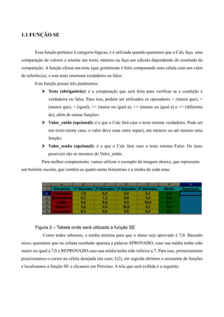 1.1 FUNÇÃO SE
Essa função pertence à categoria lógicas, e é utilizada quando queremos que o Calc faça uma
comparação de valores e retorne um texto, número ou faça um cálculo dependendo do resultado da
comparação. A função efetua um teste (que geralmente é feito comparando uma célula com um valor
de referência), e este teste retornará verdadeiro ou falso.
Esta função possui três parâmetros:
 Teste (obrigatório): é a comparação que será feita para verificar se a condição é
verdadeira ou falsa. Para isso, podem ser utilizados os operadores > (maior que), <
(menor que), = (igual), >= (maior ou igual a), <= (menor ou igual a) e <> (diferente
de), além de outras funções;
 Valor_então (opcional): é o que o Calc fará caso o teste retorne verdadeiro. Pode ser
um texto (neste caso, o valor deve estar entre aspas), um número ou até mesmo uma
função;
 Valor_senão (opcional): é o que o Calc fará caso o teste retorne Falso. Os itens
possíveis são os mesmos do Valor_então.
Para melhor compreensão, vamos utilizar o exemplo da imagem abaixo, que representa
um boletim escolar, que contém as quatro notas bimestrais e a média de cada uma:
Figura 2 – Tabela onde será utilizada a função SE
Como todos sabemos, a média mínima para que o aluno seja aprovado é 7,0. Baseado
nisso, queremos que na coluna resultado apareça a palavra APROVADO, caso sua média tenha sido
maior ou igual a 7,0 e REPROVADO caso sua média tenha sido inferior a 7. Para isso, primeiramente
posicionamos o cursor na célula desejada (no caso, G2), em seguida abrimos o assistente de funções
e localizamos a função SE e clicamos em Próximo. A tela que será exibida é a seguinte:
 
