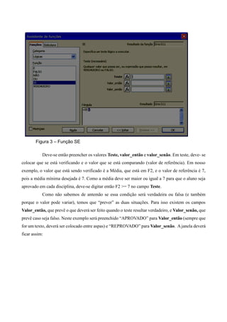 Figura 3 – Função SE
Deve-se então preencher os valores Teste, valor_então e valor_senão. Em teste, deve- se
colocar que se está verificando e o valor que se está comparando (valor de referência). Em nosso
exemplo, o valor que está sendo verificado é a Média, que está em F2, e o valor de referência é 7,
pois a média mínima desejada é 7. Como a média deve ser maior ou igual a 7 para que o aluno seja
aprovado em cada disciplina, deve-se digitar então F2 >= 7 no campo Teste.
Como não sabemos de antemão se essa condição será verdadeira ou falsa (e também
porque o valor pode variar), temos que “prever” as duas situações. Para isso existem os campos
Valor_então, que prevê o que deverá ser feito quando o teste resultar verdadeiro, e Valor_senão, que
prevê caso seja falso. Neste exemplo será preenchido “APROVADO” para Valor_então (sempre que
for um texto, deverá ser colocado entre aspas) e “REPROVADO” para Valor_senão. A janela deverá
ficar assim:
 