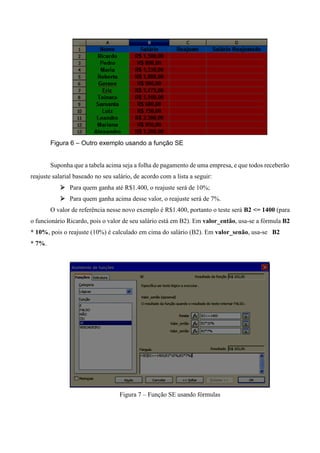 Figura 6 – Outro exemplo usando a função SE
Suponha que a tabela acima seja a folha de pagamento de uma empresa, e que todos receberão
reajuste salarial baseado no seu salário, de acordo com a lista a seguir:
 Para quem ganha até R$1.400, o reajuste será de 10%;
 Para quem ganha acima desse valor, o reajuste será de 7%.
O valor de referência nesse novo exemplo é R$1.400, portanto o teste será B2 <= 1400 (para
o funcionário Ricardo, pois o valor de seu salário está em B2). Em valor_então, usa-se a fórmula B2
* 10%, pois o reajuste (10%) é calculado em cima do salário (B2). Em valor_senão, usa-se B2
* 7%.
Figura 7 – Função SE usando fórmulas
 