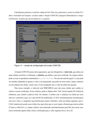 Calcularemos primeiro o total de vendas do Gol. Para isso, posicione o cursor na célula E3 e
abra o Assistente de Funções. Localize então a função CONT.SE (categoria Matemáticas) e clique
em Próximo. A janela que deverá aparecer é a seguinte:
Figura 11 – Janela de configuração da função CONT.SE
A função CONT.SE possui dois argumentos, que são obrigatórios: o intervalo, que indica em
quais células será feita a verificação, e critérios, que define o que será verificado. No campo critério,
pode-se usar os operadores matemáticos <, >, <>, <=, >= e =. No caso do sinal de igual (=), este pode
ser omitido, digitando-se apenas o valor a ser pesquisado, que pode ser texto (entre aspas), números
ou um endereço de célula, e neste caso o Calc comparará com o valor da célula em questão.
Para nosso exemplo, o intervalo será $B$2:$B$10, pois são essas células que contêm os
valores a serem verificados. Já em critérios, pode-se digitar tanto “Gol” (texto) quanto D3 (célula de
referência, que contém a palavra Gol). No entanto, é melhor usar o endereço da célula por dois
motivos: o primeiro é que, se o valor de D3 for modificado, o CALC automaticamente recontará para
este novo valor, e o segundo é que facilita para copiar a fórmula e colar nas linhas seguintes, pois o
CALC atualiza de acordo com a linha. Isso quer dizer que se você copiar a fórmula que está na célula
E3 para a célula E4, a o campo critérios será atualizado automaticamente para D4, pois nesse caso
está se referindo àquela linha e fará a verificação para o valor seguinte (Fox). Já se for
 