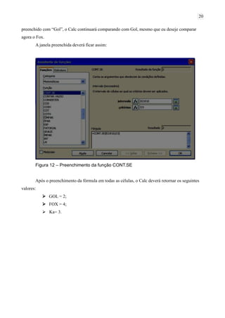 20
preenchido com “Gol”, o Calc continuará comparando com Gol, mesmo que eu deseje comparar
agora o Fox.
A janela preenchida deverá ficar assim:
Figura 12 – Preenchimento da função CONT.SE
Após o preenchimento da fórmula em todas as células, o Calc deverá retornar os seguintes
valores:
 GOL = 2;
 FOX = 4;
 Ka= 3.
 