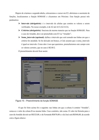 Depois de criarmos a segunda tabela, colocaremos o cursor em E5, abriremos o assistente de
funções, localizaremos a função SOMASE e clicaremos em Próximo. Esta função possui três
parâmetros:
 Intervalo (obrigatório): é o intervalo de células que contém os valores a serem
verificados. No nosso exemplo, é de A2 até A12 (A2:A12);
 Critérios (obrigatório): funciona da mesma maneira que na função SOMASE. Para
o caso do Arnaldo, deve ser preenchido com E5 ou “Arnaldo”;
 Soma_intervalo (opcional): define o intervalo que será somado nas linhas em que o
critério for atendido. Se for deixado em branco, o Calc assume que o soma_intervalo
é igual ao intervalo. Como não é isso que queremos, preencheremos este campo com
os valores corretos, que no caso é B2:B12.
O preenchimento deverá ficar assim:
Figura 15 – Preenchimento da função SOMASE
O que foi feito acima foi o seguinte: nas linhas em que a coluna A contém “Arnaldo”,
soma-se o valor da coluna B na mesma linha. Caso contrário, não soma. O valor da fórmula para o
caso do Arnaldo deverá ser R$325,00, o de Fernanda R$878,00 e o de José será R$568,00, de acordo
com a figura abaixo:
 