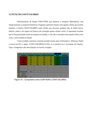 1.5 FUNÇÃO CONT.VALORES
Diferentemente da função CONT.NÚM, que pertence à categoria Matemáticas, esta
função pertence à categoria Estatísticas. Enquanto a primeira função soma apenas células que contém
números, a função CONT.VALORES soma células que possuem qualquer tipo de dados (texto,
número, sinais e até espaço em branco) não contando apenas células vazias. É importante ressaltar
que se for pressionada a barra de espaços no teclado, o Calc não a considera mais aquela célula como
vazia, e será contada na função.
Como exemplo, usaremos o mesmo exemplo acima, para verificarmos a diferença. Ponha
o cursor em B11 e digite =CONT.VALORES(A1:G6), ou se preferir use o Assistente de Funções.
Veja o comparativo das duas funções no mesmo exemplo:
Figura 18 – Comparativo entre CONT.NÚM e CONT.VALORES
 