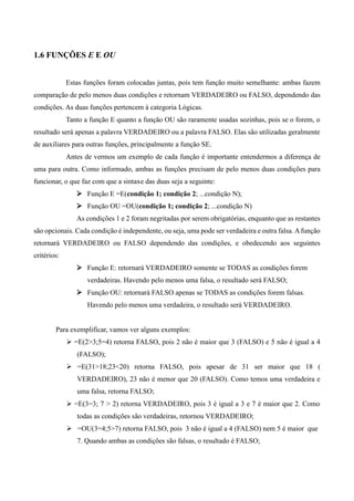 1.6 FUNÇÕES E E OU
Estas funções foram colocadas juntas, pois tem função muito semelhante: ambas fazem
comparação de pelo menos duas condições e retornam VERDADEIRO ou FALSO, dependendo das
condições. As duas funções pertencem à categoria Lógicas.
Tanto a função E quanto a função OU são raramente usadas sozinhas, pois se o forem, o
resultado será apenas a palavra VERDADEIRO ou a palavra FALSO. Elas são utilizadas geralmente
de auxiliares para outras funções, principalmente a função SE.
Antes de vermos um exemplo de cada função é importante entendermos a diferença de
uma para outra. Como informado, ambas as funções precisam de pelo menos duas condições para
funcionar, o que faz com que a sintaxe das duas seja a seguinte:
 Função E =E(condição 1; condição 2; ...condição N);
 Função OU =OU(condição 1; condição 2; ...condição N)
As condições 1 e 2 foram negritadas por serem obrigatórias, enquanto que as restantes
são opcionais. Cada condição é independente, ou seja, uma pode ser verdadeira e outra falsa. Afunção
retornará VERDADEIRO ou FALSO dependendo das condições, e obedecendo aos seguintes
critérios:
 Função E: retornará VERDADEIRO somente se TODAS as condições forem
verdadeiras. Havendo pelo menos uma falsa, o resultado será FALSO;
 Função OU: retornará FALSO apenas se TODAS as condições forem falsas.
Havendo pelo menos uma verdadeira, o resultado será VERDADEIRO.
Para exemplificar, vamos ver alguns exemplos:
 =E(2>3;5=4) retorna FALSO, pois 2 não é maior que 3 (FALSO) e 5 não é igual a 4
(FALSO);
 =E(31>18;23<20) retorna FALSO, pois apesar de 31 ser maior que 18 (
VERDADEIRO), 23 não é menor que 20 (FALSO). Como temos uma verdadeira e
uma falsa, retorna FALSO;
 =E(3=3; 7 > 2) retorna VERDADEIRO, pois 3 é igual a 3 e 7 é maior que 2. Como
todas as condições são verdadeiras, retornou VERDADEIRO;
 =OU(3=4;5>7) retorna FALSO, pois 3 não é igual a 4 (FALSO) nem 5 é maior que
7. Quando ambas as condições são falsas, o resultado é FALSO;
 