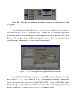 Figura 21 – Exemplo do resultado da função enquanto o preenchimento está
incompleto
No caso da figura acima, C3 está em branco e por isso o Excel considera o valor faltante como
sendo zero (convertido em horas é igual à meia-noite). Como das 14hs até a meia-noite se passam 10
horas, é esse valor que o Calc preenche em D3. Para evitar que isso ocorra, podemos aperfeiçoar a
fórmula em D3 para que o cálculo seja feito apenas quando ambos os valores estiverem preenchidos,
caso contrário D3 fica em branco. A fórmula a ser usada é a seguinte:
Figura 22 – Resolvendo o problema do preenchimento incompleto
O que foi feito acima foi o seguinte: usamos uma função SE, que em seu Teste usa uma função
OU. O trecho =OU(B3=””;C3=””) verifica se B3 ou C3 (ou ambas) estão em branco. Enquanto pelo
menos uma das duas estiver em branco, retornará VERDADEIRO e o valor em D3 será em branco
também. Para que o que teste retorne FALSO, é necessário que ambas as células estejam preenchidas,
e nesse caso a função executará o cálculo (Teste_senão). Veja isso na prática:
 