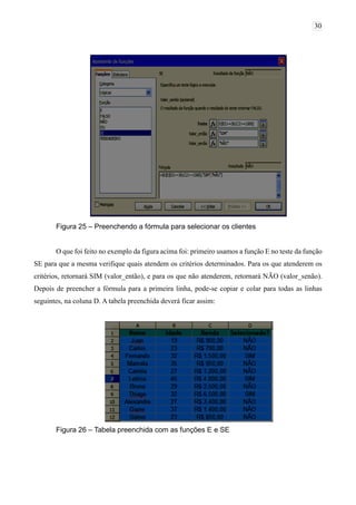 30
Figura 25 – Preenchendo a fórmula para selecionar os clientes
O que foi feito no exemplo da figura acima foi: primeiro usamos a função E no teste da função
SE para que a mesma verifique quais atendem os critérios determinados. Para os que atenderem os
critérios, retornará SIM (valor_então), e para os que não atenderem, retornará NÃO (valor_senão).
Depois de preencher a fórmula para a primeira linha, pode-se copiar e colar para todas as linhas
seguintes, na coluna D. A tabela preenchida deverá ficar assim:
Figura 26 – Tabela preenchida com as funções E e SE
 