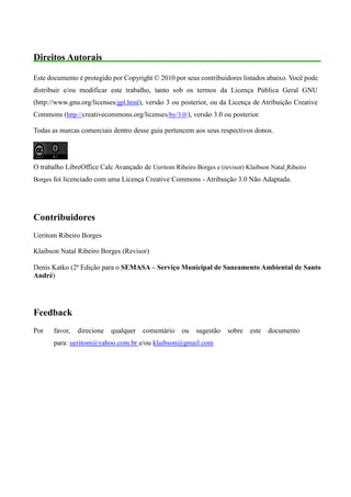 Direitos Autorais
Este documento é protegido por Copyright © 2010 por seus contribuidores listados abaixo. Você pode
distribuir e/ou modificar este trabalho, tanto sob os termos da Licença Pública Geral GNU
(http://www.gnu.org/licenses/gpl.html), versão 3 ou posterior, ou da Licença de Atribuição Creative
Commons (http://creativecommons.org/licenses/by/3.0/), versão 3.0 ou posterior.
Todas as marcas comerciais dentro desse guia pertencem aos seus respectivos donos.
O trabalho LibreOffice Calc Avançado de Ueritom Ribeiro Borges e (revisor) Klaibson Natal Ribeiro
Borges foi licenciado com uma Licença Creative Commons - Atribuição 3.0 Não Adaptada.
Contribuidores
Ueritom Ribeiro Borges
Klaibson Natal Ribeiro Borges (Revisor)
Denis Katko (2ª Edição para o SEMASA – Serviço Municipal de Saneamento Ambiental de Santo
André)
Feedback
Por favor, direcione qualquer comentário ou sugestão sobre este documento
para: ueritom@yahoo.com.br e/ou klaibson@gmail.com
 