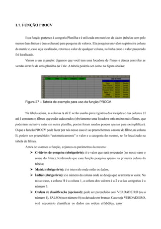 1.7. FUNÇÃO PROCV
Esta função pertence à categoria Planilha e é utilizada em matrizes de dados (tabelas com pelo
menos duas linhas e duas colunas) para pesquisa de valores. Ela pesquisa um valor na primeira coluna
da matriz e, caso seja localizado, retorna o valor de qualquer coluna, na linha onde o valor procurado
foi localizado.
Vamos a um exemplo: digamos que você tem uma locadora de filmes e deseja controlar as
vendas através de uma planilha do Calc. A tabela poderia ser como na figura abaixo:
Figura 27 – Tabela de exemplo para uso da função PROCV
Na tabela acima, as colunas A até E serão usadas para registros das locações e das colunas H
até J constam os filmes que estão cadastrados (obviamente uma locadora teria muito mais filmes, que
poderiam inclusive estar em outra planilha, porém foram usados poucos apenas para exemplificar).
O que a função PROCV pode fazer por nós nesse caso é: ao preenchermos o nome do filme, na coluna
B, podem ser preenchidos “automaticamente” o valor e a categoria do mesmo, se for localizado na
tabela de filmes.
Antes de usarmos a função, vejamos os parâmetros da mesma:
 Critérios de pesquisa (obrigatório): é o valor que será procurado (no nosso caso o
nome do filme), lembrando que essa função pesquisa apenas na primeira coluna da
tabela;
 Matriz (obrigatório): é o intervalo onde estão os dados;
 Índice (obrigatório): é o número da coluna onde se deseja que se retorne o valor. No
nosso caso, a coluna H é a coluna 1, a coluna dos valores é a 2 e a das categorias é a
número 3.
 Ordem de classificação (opcional): pode ser preenchido com VERDADEIRO (ou o
número 1), FALSO (ou o número 0) ou deixado em branco. Caso seja VERDADEIRO,
será necessário classificar os dados em ordem alfabética, caso
 