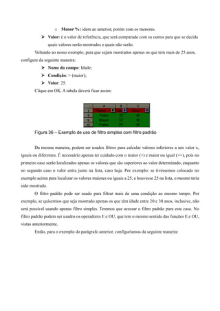 o Menor %: idem ao anterior, porém com os menores.
 Valor: é o valor de referência, que será comparado com os outros para que se decida
quais valores serão mostrados e quais não serão.
Voltando ao nosso exemplo, para que sejam mostrados apenas os que tem mais de 25 anos,
configure da seguinte maneira:
 Nome do campo: Idade;
 Condição: > (maior);
 Valor: 25.
Clique em OK. A tabela deverá ficar assim:
Figura 36 – Exemplo de uso de filtro simples com filtro padrão
Da mesma maneira, podem ser usados filtros para calcular valores inferiores a um valor x,
iguais ou diferentes. É necessário apenas ter cuidado com o maior (>) e maior ou igual (>=), pois no
primeiro caso serão localizados apenas os valores que são superiores ao valor determinado, enquanto
no segundo caso o valor entra junto na lista, caso haja. Por exemplo: se tivéssemos colocado no
exemplo acima para localizar os valores maiores ou iguais a 25, e houvesse 25 na lista, o mesmo teria
sido mostrado.
O filtro padrão pode ser usado para filtrar mais de uma condição ao mesmo tempo. Por
exemplo, se quisermos que seja mostrado apenas os que têm idade entre 20 e 30 anos, inclusive, não
será possível usando apenas filtro simples. Teremos que acessar o filtro padrão para este caso. No
filtro padrão podem ser usados os operadores E e OU, que tem o mesmo sentido das funções E e OU,
vistas anteriormente.
Então, para o exemplo do parágrafo anterior, configuríamos da seguinte maneira:
 
