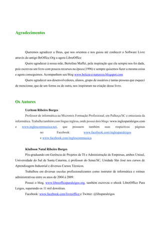 Agradecimentos
Queremos agradecer a Deus, que nos orientou e nos guiou até conhecer o Software Livre
através do antigo BrOffice.Org a agora LibreOffice
Quero agradecer à nossa mãe, Bertolina Maffei, pela inspiração que ela sempre nos foi dada,
pois escreveu um livro com poucos recursos na época (1996) e sempre quisemos fazer a mesma coisa
e agora conseguimos. Acompanhem seu blog www.beleza-e-natureza.blogspot.com
Quero agradecer aos desenvolvedores, alunos, grupo de usuários e tantas pessoas que esqueci
de mencionar, que de um forma ou de outra, nos inspiraram na criação desse livro.
Os Autores
Ueritom Ribeiro Borges
Professor de informática na Micromix Formação Profissional, em Palhoça/SC e entusiasta da
informática. Trabalha também com língua inglesa, onde possui dois blogs: www.inglesparaleigos.com
e www.inglescommusica.net, que possuem também suas respectivas páginas
no Facebook: www.facebook.com/inglesparaleigos
e www.facebook.com/inglescommusica.
Klaibson Natal Ribeiro Borges
Pós-graduando em Gerência de Projetos de TI e Administração de Empresas, ambos Unisul,
Universidade do Sul de Santa Catarina, é professor do Senai/SC, Unidade São José nos cursos de
Aprendizagem Industrial e diversos Cursos Técnicos.
Trabalhou em diversas escolas profissionalizantes como instrutor de informática e rotinas
administrativas entre os anos de 2004 à 2009.
Possui o blog, www.libreofficeparaleigos.org, também escreveu o ebook LibreOffice Para
Leigos, superando os 11 mil downloas.
Facebook: www.facebook.com/livreoffice e Twitter: @liboparaleigos
 