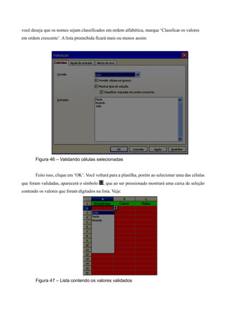 você deseja que os nomes sejam classificados em ordem alfabética, marque ‘Classficar os valores
em ordem crescente’. A lista preenchida ficará mais ou menos assim:
Figura 46 – Validando células selecionadas
Feito isso, clique em ‘OK’. Você voltará para a planilha, porém ao selecionar uma das células
que foram validadas, aparecerá o símbolo , que ao ser pressionado mostrará uma caixa de seleção
contendo os valores que foram digitados na lista. Veja:
Figura 47 – Lista contendo os valores validados
 