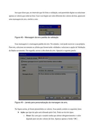 Isso quer dizer que, no intervalo que foi feita a validação, será permitido digitar ou selecionar
apenas os valores que estão na lista. Caso você digite um valor diferente dos valores da lista, aparecerá
uma mensagem de erro, similar a esta:
Figura 48 – Mensagem de erro padrão de validação
Essa mensagem é a mensagem padrão de erro. No entanto, você pode escrever a sua própria.
Para isto, selecione novamente as células que foram/serão validadas e selecione a opção de Validação
de Dados novamente. Em seguida, acesse a aba alerta de erro. Apacerá a seguinte janela:
Figura 49 – Janela para personalização da mensagem de erro.
Na figura acima, já foram preenchidos os valores. Essa janela contém os seguintes itens:
 Ação: que tipo de ação será efetuado pelo Calc. Pode ser de três tipos:
o Parar: faz com que o usuário tenha que alterar obrigatoriamente o valor
digitado para um dos valores da lista. Aparece apenas o botão ‘OK’;
 