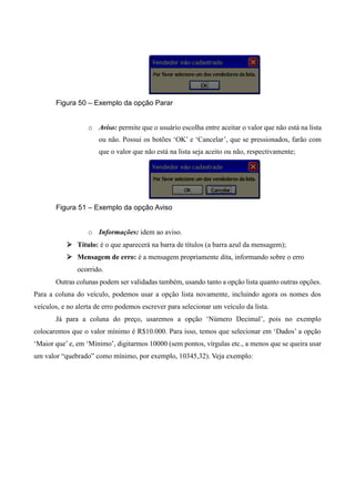 Figura 50 – Exemplo da opção Parar
o Aviso: permite que o usuário escolha entre aceitar o valor que não está na lista
ou não. Possui os botões ‘OK’ e ‘Cancelar’, que se pressionados, farão com
que o valor que não está na lista seja aceito ou não, respectivamente;
Figura 51 – Exemplo da opção Aviso
o Informações: idem ao aviso.
 Título: é o que aparecerá na barra de títulos (a barra azul da mensagem);
 Mensagem de erro: é a mensagem propriamente dita, informando sobre o erro
ocorrido.
Outras colunas podem ser validadas também, usando tanto a opção lista quanto outras opções.
Para a coluna do veículo, podemos usar a opção lista novamente, incluindo agora os nomes dos
veículos, e no alerta de erro podemos escrever para selecionar um veículo da lista.
Já para a coluna do preço, usaremos a opção ‘Número Decimal’, pois no exemplo
colocaremos que o valor mínimo é R$10.000. Para isso, temos que selecionar em ‘Dados’ a opção
‘Maior que’ e, em ‘Mínimo’, digitarmos 10000 (sem pontos, vírgulas etc., a menos que se queira usar
um valor “quebrado” como mínimo, por exemplo, 10345,32). Veja exemplo:
 