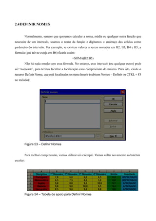 2.4DEFINIR NOMES
Normalmente, sempre que queremos calcular a soma, média ou qualquer outra função que
necessite de um intervalo, usamos o nome da função e digitamos o endereço das células como
parâmetro do intervalo. Por exemplo, se existem valores a serem somados em B2, B3, B4 e B5, a
fórmula (que talvez esteja em B6) ficaria assim:
=SOMA(B2:B5)
Não há nada errado com essa fórmula. No entanto, esse intervalo (ou qualquer outro) pode
ser ‘nomeado’, para termos facilitar a localização e/ou compreensão do mesmo. Para isto, existe o
recurso Definir Nome, que está localizado no menu Inserir (subitem Nomes – Definir ou CTRL + F3
no teclado):
Figura 53 – Definir Nomes
Para melhor compreensão, vamos utilizar um exemplo. Vamos voltar novamente ao boletim
escolar:
Figura 54 – Tabela de apoio para Definir Nomes
 