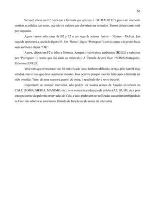 50
Se você clicar em F2, verá que a fórmula que aparece é =SOMA(B2:E2), pois este intervalo
contém as células das notas, que são os valores que deveriam ser somados. Vamos deixar como está
por enquanto.
Agora vamos selecionar de B2 a E2 e em seguida acessar Inserir – Nomes – Definir. Em
seguida aparecerá a janela da figura 53. Em ‘Nome’, digite “Portugues” (sem as aspas e de preferência
sem acento) e clique “OK”.
Agora, clique em F2 e edite a fórmula. Apague o valor entre parênteses (B2:E2) e substitua
por ‘Portugues’ (o nome que foi dado ao intervalo). A fórmula deverá ficar =SOMA(Portugues).
Pressione ENTER.
Você verá que o resultado não foi modificado (caso tenha modificado, reveja, pois haverá algo
errado), mas é isso que deve acontecer mesmo. Isso ocorreu porquê isso foi feito após a fórmula ter
sido inserida. Tanto de uma maneira quanto de outra, o resultado deve ser o mesmo.
Importante: ao nomear intervalos, não podem ser usados nomes de funções existentes no
CALC (SOMA, MEDIA, MAXIMO, etc), nem nomes de endereços de células (A2, B5, D9, etc), pois
estas palavras são palavras reservadas do Calc, e caso pudessem ser utilizadas causariam ambiguidade
(o Calc não saberia se estaríamos falando da função ou do nome do intervalo).
 