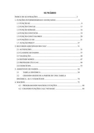 SUMÁRIO
ÍNDICE DE ILUSTRAÇÕES ................................................................................. 2
1. FUNÇÕES INTERMEDIÁRIAS E AVANÇADAS................................................ 6
1.1 FUNÇÃO SE ........................................................................................................... 8
1.2 FUNÇÃO CONT.SE.............................................................................................. 13
1.3 FUNÇÃO SOMASE.............................................................................................. 16
1.4 FUNÇÃO CONT.NÚM......................................................................................... 19
1.5 FUNÇÃO CONT.VALORES ................................................................................ 20
1.6 FUNÇÕES E E OU ............................................................................................... 21
1.7. FUNÇÃO PROCV ......................................................................................... 27
2. RECURSOS ADICIONAIS DO CALC................................................................ 31
2.1 AUTOFILTRO....................................................................................................... 31
2.2 CLASSIFICAR DADOS....................................................................................... 37
2.3 VALIDAÇÃO........................................................................................................ 40
2.4 DEFINIR NOMES ................................................................................................ 47
2.5 PROTEGER CÉLULAS........................................................................................ 49
2.6 EXERCÍCIOS........................................................................................................ 53
3. ASSISTENTE DE DADOS................................................................................... 54
3.1 TABELA DINÂMICA ............................................................................. 54
3.2 CRIANDO GRÁFICOS A PARTIR DE UMA TABELA
DINÂMICA. .66 3.3 EXERCÍCIOS ..................................................................... 74
4. MACROS .............................................................................................................. 75
4.1 – PROGRAMANDO MACROS E FUNÇÕES .................................................... 80
4.2 - CRIANDO FUNÇÕES CALC NO BASIC ........................................................ 84
 