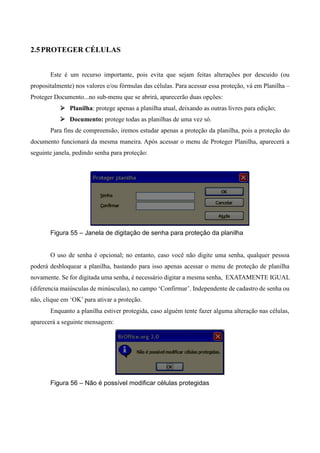 2.5PROTEGER CÉLULAS
Este é um recurso importante, pois evita que sejam feitas alterações por descuido (ou
propositalmente) nos valores e/ou fórmulas das células. Para acessar essa proteção, vá em Planilha –
Proteger Documento...no sub-menu que se abrirá, aparecerão duas opções:
 Planilha: protege apenas a planilha atual, deixando as outras livres para edição;
 Documento: protege todas as planilhas de uma vez só.
Para fins de compreensão, iremos estudar apenas a proteção da planilha, pois a proteção do
documento funcionará da mesma maneira. Após acessar o menu de Proteger Planilha, aparecerá a
seguinte janela, pedindo senha para proteção:
Figura 55 – Janela de digitação de senha para proteção da planilha
O uso de senha é opcional; no entanto, caso você não digite uma senha, qualquer pessoa
poderá desbloquear a planilha, bastando para isso apenas acessar o menu de proteção de planilha
novamente. Se for digitada uma senha, é necessário digitar a mesma senha, EXATAMENTE IGUAL
(diferencia maiúsculas de minúsculas), no campo ‘Confirmar’. Independente de cadastro de senha ou
não, clique em ‘OK’ para ativar a proteção.
Enquanto a planilha estiver protegida, caso alguém tente fazer alguma alteração nas células,
aparecerá a seguinte mensagem:
Figura 56 – Não é possível modificar células protegidas
 