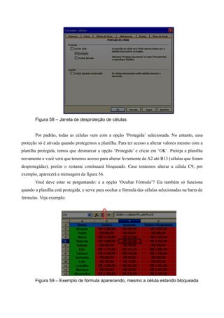 Figura 58 – Janela de desproteção de células
Por padrão, todas as células vem com a opção ‘Protegida’ selecionada. No entanto, essa
proteção só é ativada quando protegemos a planilha. Para ter acesso a alterar valores mesmo com a
planilha protegida, temos que desmarcar a opção ‘Protegida’ e clicar em ‘OK’. Proteja a planilha
novamente e você verá que teremos acesso para alterar livremente de A2 até B13 (células que foram
desprotegidas), porém o restante continuará bloqueado. Caso tentemos alterar a célula C9, por
exemplo, aparecerá a mensagem da figura 56.
Você deve estar se perguntando: e a opção ‘Ocultar Fórmula’? Ela também só funciona
quando a planilha está protegida, e serve para ocultar a fórmula das células selecionadas na barra de
fórmulas. Veja exemplo:
Figura 59 – Exemplo de fórmula aparecendo, mesmo a célula estando bloqueada
 