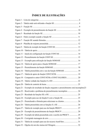 ÍNDICE DE ILUSTRAÇÕES
Figura 1 – Lista de categorias.................................................................................. 6
Figura 2 – Tabela onde será utilizada a função SE.................................................. 8
Figura 3 – Função SE .............................................................................................. 9
Figura 4 – Exemplo de preenchimento da função SE ........................................... 10
Figura 5 – Resultado da função SE........................................................................ 10
Figura 6 – Outro exemplo usando a função SE..................................................... 11
Figura 7 – Função SE usando fórmulas................................................................. 12
Figura 8 – Planilha de reajuste preenchida............................................................ 12
Figura 9 – Tabela de exemplo da função CONT.SE.............................................. 13
Figura 10 – Tabela de apoio................................................................................... 13
Figura 11 – Janela de configuração da função CONT.SE ..................................... 14
Figura 12 – Preenchimento da função CONT.SE.................................................. 15
Figura 13 – Exemplo para utilização da função SOMASE ................................... 16
Figura 14 – Tabela de apoio para a função SOMASE........................................... 17
Figura 15 – Preenchimento da função SOMASE.................................................. 18
Figura 16 – Tabela preenchida com o uso da função SOMASE ........................... 18
Figura 17 – Tabela de apoio da função CONT.NÚM............................................ 19
Figura 18 – Comparativo entre CONT.NÚM e CONT.VALORES....................... 20
Figura 19 – Tabela verdade das funções E e OU................................................... 22
Figura 20 – Tabela de controle de horas................................................................ 23
Figura 21 – Exemplo do resultado da função enquanto o preenchimento está incompleto23
Figura 22 – Resolvendo o problema do preenchimento incompleto..................... 24
Figura 23 – Resultado da funções SE e OU .......................................................... 25
Figura 24 – Exemplo para uso da função E com a função SE............................... 25
Figura 25 – Preenchendo a fórmula para selecionar os clientes............................ 26
Figura 26 – Tabela preenchida com as funções E e SE ......................................... 26
Figura 27 – Tabela de exemplo para uso da função PROCV ................................ 27
Figura 28 – Exemplo de preenchimento da função PROCV................................. 28
Figura 29 – Exemplo de tabela preenchida com o auxílio de PROCV ................. 29
Figura 30 – Corrigindo mensagem de erro............................................................ 29
Figura 31 – Tabela de exemplo para uso do recurso AutoFiltro............................ 31
Figura 32 – Opções de um dos menus de Filtragem.............................................. 32
 