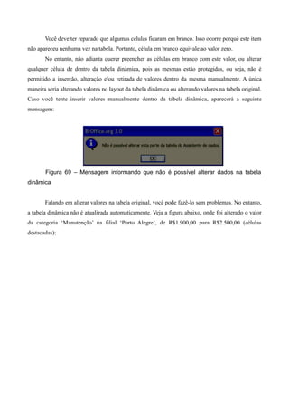 Você deve ter reparado que algumas células ficaram em branco. Isso ocorre porquê este item
não apareceu nenhuma vez na tabela. Portanto, célula em branco equivale ao valor zero.
No entanto, não adianta querer preencher as células em branco com este valor, ou alterar
qualquer célula de dentro da tabela dinâmica, pois as mesmas estão protegidas, ou seja, não é
permitido a inserção, alteração e/ou retirada de valores dentro da mesma manualmente. A única
maneira seria alterando valores no layout da tabela dinâmica ou alterando valores na tabela original.
Caso você tente inserir valores manualmente dentro da tabela dinâmica, aparecerá a seguinte
mensagem:
Figura 69 – Mensagem informando que não é possível alterar dados na tabela
dinâmica
Falando em alterar valores na tabela original, você pode fazê-lo sem problemas. No entanto,
a tabela dinâmica não é atualizada automaticamente. Veja a figura abaixo, onde foi alterado o valor
da categoria ‘Manutenção’ na filial ‘Porto Alegre’, de R$1.900,00 para R$2.500,00 (células
destacadas):
 