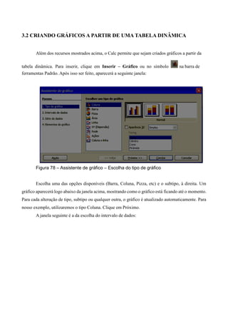 3.2 CRIANDO GRÁFICOS A PARTIR DE UMA TABELA DINÂMICA
Além dos recursos mostrados acima, o Calc permite que sejam criados gráficos a partir da
tabela dinâmica. Para inserir, clique em Inserir – Gráfico ou no símbolo na barra de
ferramentas Padrão. Após isso ser feito, aparecerá a seguinte janela:
Figura 78 – Assistente de gráfico – Escolha do tipo de gráfico
Escolha uma das opções disponíveis (Barra, Coluna, Pizza, etc) e o subtipo, à direita. Um
gráfico aparecerá logo abaixo da janela acima, mostrando como o gráfico está ficando até o momento.
Para cada alteração de tipo, subtipo ou qualquer outra, o gráfico é atualizado automaticamente. Para
nosso exemplo, utilizaremos o tipo Coluna. Clique em Próximo.
A janela seguinte é a da escolha do intervalo de dados:
 