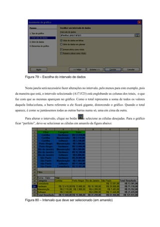 Figura 79 – Escolha do intervalo de dados
Nesta janela será necessário fazer alterações no intervalo, pelo menos para este exemplo, pois
da maneira que está, o intervalo selecionado (A17:F23) está englobando as colunas dos totais, o que
faz com que as mesmas apareçam no gráfico. Como o total representa a soma de todos os valores
daquela linha/coluna, a barra referente a ele ficará gigante, distorcendo o gráfico. Quando o total
aparece, é como se juntássemos todas as outras barras numa só, uma em cima da outra.
Para alterar o intervalo, clique no botão e selecione as células desejadas. Para o gráfico
ficar “perfeito”, deve-se selecionar as células em amarelo da figura abaixo:
Figura 80 – Intervalo que deve ser selecionado (em amarelo)
 