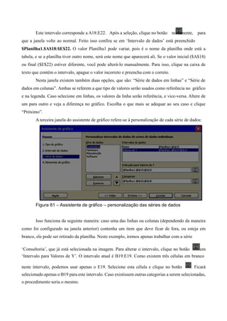 Este intervalo corresponde a A18:E22. Após a seleção, clique no botão novamente, para
que a janela volte ao normal. Feito isso confira se em ‘Intervalo de dados’ está preenchido
$Planilha1.$A$18:$E$22. O valor Planilha1 pode variar, pois é o nome da planilha onde está a
tabela, e se a planilha tiver outro nome, será este nome que aparecerá ali. Se o valor inicial ($A$18)
ou final ($E$22) estiver diferente, você pode alterá-lo manualmente. Para isso, clique na caixa de
texto que contém o intervalo, apague o valor incorreto e preencha com o correto.
Nesta janela existem também duas opções, que são: “Série de dados em linhas” e “Série de
dados em colunas”. Ambas se referem a que tipo de valores serão usados como referência no gráfico
e na legenda. Caso selecione em linhas, os valores da linha serão referência, e vice-versa. Altere de
um para outro e veja a diferença no gráfico. Escolha o que mais se adequar ao seu caso e clique
“Próximo”.
A terceira janela do assistente de gráfico refere-se à personalização de cada série de dados:
Figura 81 – Assistente de gráfico – personalização das séries de dados
Isso funciona da seguinte maneira: caso uma das linhas ou colunas (dependendo da maneira
como foi configurado na janela anterior) contenha um item que deve ficar de fora, ou esteja em
branco, ele pode ser retirado da planilha. Neste exemplo, iremos apenas trabalhar com a série
‘Consultoria’, que já está selecionada na imagem. Para alterar o intervalo, clique no botão em
‘Intervalo para Valores de Y’. O intervalo atual é B19:E19. Como existem três células em branco
neste intervalo, podemos usar apenas o E19. Selecione esta célula e clique no botão . Ficará
selecionado apenas o B19 para este intervalo. Caso existissem outras categorias a serem selecionadas,
o procedimento seria o mesmo.
 