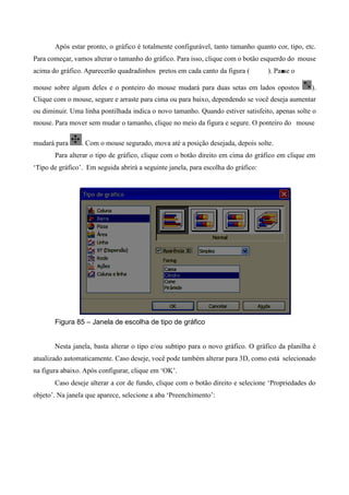 Após estar pronto, o gráfico é totalmente configurável, tanto tamanho quanto cor, tipo, etc.
Para começar, vamos alterar o tamanho do gráfico. Para isso, clique com o botão esquerdo do mouse
acima do gráfico. Aparecerão quadradinhos pretos em cada canto da figura ( ). Passe o
mouse sobre algum deles e o ponteiro do mouse mudará para duas setas em lados opostos ).
Clique com o mouse, segure e arraste para cima ou para baixo, dependendo se você deseja aumentar
ou diminuir. Uma linha pontilhada indica o novo tamanho. Quando estiver satisfeito, apenas solte o
mouse. Para mover sem mudar o tamanho, clique no meio da figura e segure. O ponteiro do mouse
mudará para . Com o mouse segurado, mova até a posição desejada, depois solte.
Para alterar o tipo de gráfico, clique com o botão direito em cima do gráfico em clique em
‘Tipo de gráfico’. Em seguida abrirá a seguinte janela, para escolha do gráfico:
Figura 85 – Janela de escolha de tipo de gráfico
Nesta janela, basta alterar o tipo e/ou subtipo para o novo gráfico. O gráfico da planilha é
atualizado automaticamente. Caso deseje, você pode também alterar para 3D, como está selecionado
na figura abaixo. Após configurar, clique em ‘OK’.
Caso deseje alterar a cor de fundo, clique com o botão direito e selecione ‘Propriedades do
objeto’. Na janela que aparece, selecione a aba ‘Preenchimento’:
 