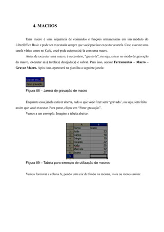 4. MACROS
Uma macro é uma sequência de comandos e funções armazenadas em um módulo do
LibreOffice Basic e pode ser executada sempre que você precisar executar a tarefa. Caso execute uma
tarefa várias vezes no Calc, você pode automatizá-la com uma macro.
Antes de executar uma macro, é necessário, “gravá-la”, ou seja, entrar no modo de gravação
da macro, executar a(s) tarefa(s) desejada(s) e salvar. Para isso, acesse Ferramentas – Macro –
Gravar Macro. Após isso, aparecerá na planilha a seguinte janela:
Figura 88 – Janela de gravação de macro
Enquanto essa janela estiver aberta, tudo o que você fizer será “gravado’, ou seja, será feito
assim que você executar. Para parar, clique em “Parar gravação”.
Vamos a um exemplo. Imagine a tabela abaixo:
Figura 89 – Tabela para exemplo de utilização de macros
Vamos formatar a coluna A, pondo uma cor de fundo na mesma, mais ou menos assim:
 