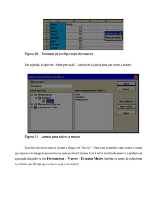 Figura 90 – Exemplo de configuração de macros
Em seguida, clique em “Parar gravação”. Aparecerá a janela para dar nome à macro:
Figura 91 – Janela para salvar a macro
Escolha um nome para a macro e clique em “Salvar”. Para este exemplo, será usado o nome
que aparece na imagem (formatacao sem acento) A macro ficará salva na lista de macros e poderá ser
acessada clicando-se em Ferramentas – Macros – Executar Macro (lembre-se antes de selecionar
as células que deseja que a macro seja executada):
 