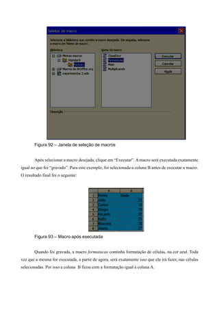 Figura 92 – Janela de seleção de macros
Após selecionar a macro desejada, clique em “Executar”. A macro será executada exatamente
igual ao que foi “gravado”. Para este exemplo, foi selecionada a coluna B antes de executar a macro.
O resultado final foi o seguinte:
Figura 93 – Macro após executada
Quando foi gravada, a macro formatacao continha formatação de células, na cor azul. Toda
vez que a mesma for executada, a partir de agora, será exatamente isso que ela irá fazer, nas células
selecionadas. Por isso a coluna B ficou com a formatação igual à coluna A.
 
