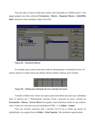 Note que todas as macros criadas pelo usuário estão localizadas em ‘Minhas macros’. Para
apagar qualquer uma delas, selecione Ferramentas – Macros – Organizar Macros – LibreOffice
Basic. Selecione a macro desejada e clique em Excluir:
Figura 94 – Excluindo Macros
No exemplo acima, criamos uma macro onde foi alterada apenas a formatação do texto. No
entanto, podem ser criadas macros que efetuam cálculos também. Vejamos outro exemplo:
Figura 95 – Tabela para utilização de novo exemplo de macro
Considere a tabela acima. Vamos criar agora a partir desta tabela uma macro que multiplique
todos os números por 3. Primeiramente, devemos iniciar a gravação da macro, clicando em
Ferramentas – Macros – Gravar Macro. Em seguida, vamos selecionar a célula A3, que contém o
valor 3. Copie este valor para a área de transferência (CTRL + C ou Editar – Copiar).
Feito isso, devemos selecionar todo o intervalo (A1:C3) ou as células que devem ser
multiplicadas e em seguida clicar em Editar – Colar Especial. Será mostrada a seguinte janela:
 