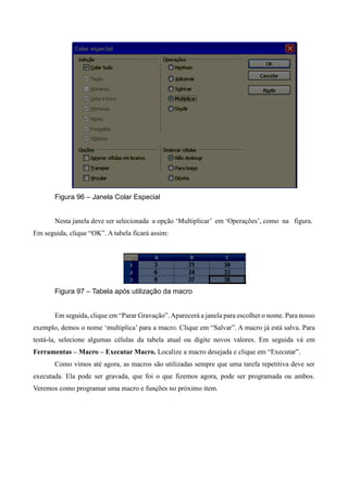Figura 96 – Janela Colar Especial
Nesta janela deve ser selecionada a opção ‘Multiplicar’ em ‘Operações’, como na figura.
Em seguida, clique “OK”. A tabela ficará assim:
Figura 97 – Tabela após utilização da macro
Em seguida, clique em “Parar Gravação”.Aparecerá a janela para escolher o nome. Para nosso
exemplo, demos o nome ‘multiplica’ para a macro. Clique em “Salvar”. A macro já está salva. Para
testá-la, selecione algumas células da tabela atual ou digite novos valores. Em seguida vá em
Ferramentas – Macro – Executar Macro. Localize a macro desejada e clique em “Executar”.
Como vimos até agora, as macros são utilizadas sempre que uma tarefa repetitiva deve ser
executada. Ela pode ser gravada, que foi o que fizemos agora, pode ser programada ou ambos.
Veremos como programar uma macro e funções no próximo item.
 