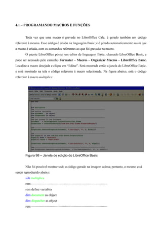4.1 – PROGRAMANDO MACROS E FUNÇÕES
Toda vez que uma macro é gravada no LibreOffice Calc, é gerado também um código
referente à mesma. Esse código é criado na linguagem Basic, e é gerado automaticamente assim que
a macro é criada, com os comandos referentes ao que foi gravado na macro.
O pacote LibreOffice possui um editor de linguagem Basic, chamado LibreOffice Basic, e
pode ser acessado pelo caminho Formatar – Macros – Organizar Macros – LibreOffice Basic.
Localize a macro desejada e clique em “Editar”. Será mostrada então a janela do LibreOffice Basic,
e será mostrado na tela o código referente à macro selecionada. Na figura abaixo, está o código
referente à macro multiplica:
Figura 98 – Janela de edição do LibreOffice Basic
Não foi possível mostrar todo o código gerado na imagem acima; portanto, o mesmo está
sendo reproduzido abaixo:
sub multiplica
rem ----------------------------------------------------------------------
rem define variables
dim document as object
dim dispatcher as object
rem ----------------------------------------------------------------------
 