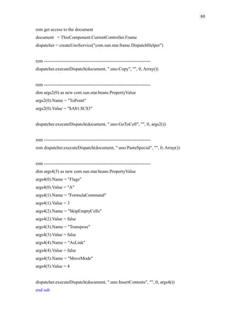 80
rem get access to the document
document = ThisComponent.CurrentController.Frame
dispatcher = createUnoService("com.sun.star.frame.DispatchHelper")
rem ----------------------------------------------------------------------
dispatcher.executeDispatch(document, ".uno:Copy", "", 0, Array())
rem ----------------------------------------------------------------------
dim args2(0) as new com.sun.star.beans.PropertyValue
args2(0).Name = "ToPoint"
args2(0).Value = "$A$1:$C$3"
dispatcher.executeDispatch(document, ".uno:GoToCell", "", 0, args2())
rem ----------------------------------------------------------------------
rem dispatcher.executeDispatch(document, ".uno:PasteSpecial", "", 0, Array())
rem ----------------------------------------------------------------------
dim args4(5) as new com.sun.star.beans.PropertyValue
args4(0).Name = "Flags"
args4(0).Value = "A"
args4(1).Name = "FormulaCommand"
args4(1).Value = 3
args4(2).Name = "SkipEmptyCells"
args4(2).Value = false
args4(3).Name = "Transpose"
args4(3).Value = false
args4(4).Name = "AsLink"
args4(4).Value = false
args4(5).Name = "MoveMode"
args4(5).Value = 4
dispatcher.executeDispatch(document, ".uno:InsertContents", "", 0, args4())
end sub
 