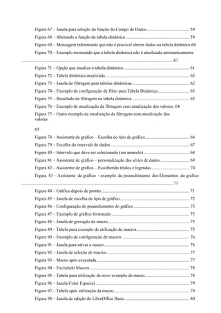 Figura 67 – Janela para seleção da função do Campo de Dados...................................... 59
Figura 68 – Alterando a função da tabela dinâmica ......................................................... 59
Figura 69 – Mensagem informando que não é possível alterar dados na tabela dinâmica 60
Figura 70 – Exemplo mostrando que a tabela dinâmica não é atualizada automaticamente
.........................................................................................................................................61
Figura 71 – Opção que atualiza a tabela dinâmica ........................................................... 61
Figura 72 – Tabela dinâmica atualizada ........................................................................... 62
Figura 73 – Janela de filtragem para tabelas dinâmicas ................................................... 62
Figura 74 – Exemplo de configuração de filtro para Tabela Dinâmica............................ 63
Figura 75 – Resultado de filtragem na tabela dinâmica ................................................... 63
Figura 76 – Exemplo de atualização da filtragem com atualização dos valores. 64
Figura 77 – Outro exemplo de atualização da filtragem com atualização dos
valores
65
Figura 78 – Assistente de gráfico – Escolha do tipo de gráfico........................................ 66
Figura 79 – Escolha do intervalo de dados....................................................................... 67
Figura 80 – Intervalo que deve ser selecionado (em amarelo) ......................................... 68
Figura 81 – Assistente de gráfico – personalização das séries de dados .......................... 69
Figura 82 – Assistente de gráfico – Escolhendo títulos e legendas .................................. 70
Figura 83 – Assistente de gráfico - exemplo de preenchimento dos Elementos do gráfico
.........................................................................................................................................71
Figura 84 – Gráfico depois de pronto............................................................................... 71
Figura 85 – Janela de escolha de tipo de gráfico.............................................................. 72
Figura 86 – Configuração do preenchimento do gráfico.................................................. 73
Figura 87 – Exemplo de gráfico formatado...................................................................... 73
Figura 88 – Janela de gravação de macro......................................................................... 75
Figura 89 – Tabela para exemplo de utilização de macros............................................... 75
Figura 90 – Exemplo de configuração de macros ............................................................ 76
Figura 91 – Janela para salvar a macro............................................................................. 76
Figura 92 – Janela de seleção de macros.......................................................................... 77
Figura 93 – Macro após executada................................................................................... 77
Figura 94 – Excluindo Macros ......................................................................................... 78
Figura 95 – Tabela para utilização de novo exemplo de macro........................................ 78
Figura 96 – Janela Colar Especial .................................................................................... 79
Figura 97 – Tabela após utilização da macro.................................................................... 79
Figura 98 – Janela de edição do LibreOffice Basic.......................................................... 80
 