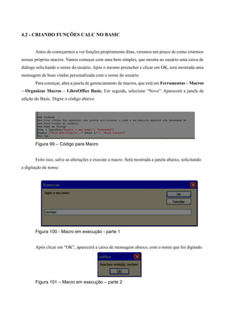 4.2 - CRIANDO FUNÇÕES CALC NO BASIC
Antes de começarmos a ver funções propriamente ditas, veremos um pouco de como criarmos
nossas próprias macros. Vamos começar com uma bem simples, que mostra ao usuário uma caixa de
diálogo solicitando o nome do usuário. Após o mesmo preencher e clicar em OK, será mostrada uma
mensagem de boas vindas personalizada com o nome do usuário.
Para começar, abra a janela de gerenciamento de macros, que está em Ferramentas – Macros
– Organizar Macros – LibreOffice Basic. Em seguida, selecione “Novo”. Aparecerá a janela de
edição do Basic. Digite o código abaixo:
Figura 99 – Código para Macro
Feito isso, salve as alterações e execute a macro. Será mostrada a janela abaixo, solicitando
a digitação de nome:
Figura 100 - Macro em execução - parte 1
Após clicar em “OK”, aparecerá a caixa de mensagem abaixo, com o nome que foi digitado:
Figura 101 – Macro em execução – parte 2
 