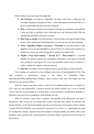 Vamos analisar o que cada parte do código faz:
 Sub SeuNome: essa linha é o “cabeçalho” da macro, onde inicia o código que será
executado. Quando foi clicado em “Novo”, nessa linha aparece escrito Sub Macro1, e
deve ser substituído pelo nome de macro desejado;
 Rem: as linhas que começam com essa palavra são apenas comentários, que explicam
o que será feito ou qualquer outra observação que seja necessária fazer. Não são
consideradas pelo Basic na hora de executar;
 Dim Nome as String: Essa linha declara a variável Nome, com tipo de dados String
(texto). Cada variável que for declarada deve ser colocada em uma linha separada;
 Nome = InputBox("Digite o seu nome:", "Preencha"): essa linha atribui o valor
digitado na caixa de texto (InputBox) à variável Nome. Os valores entre parênteses se
referem aos valores que serão informados ao usuário (veja figura 100);
 MsgBox ("Seja bem-vindo(a), " &Nome &"!", "Boas-vindas"): o comando
MsgBox faz aparecer apenas uma mensagem, informando o texto que foi colocado
entre parênteses (veja figura 101). Caso seja necessário inserir valor de variáveis, é
usado o símbolo & e depois o nome da variável;
 End Sub: essa indica o fim do código da macro, que foi aberta em Sub SeuNome.
Esse é apenas um exemplo de como configurar uma macro via programação no Calc. Para
mais exemplos e informações, acesse o site oficial do LibreOffice Basic:
http://help.libreoffice.org/Basic/Basic_Help/pt . Agora veremos como criar uma função que será
utilizada no Calc através do Basic
Além das macros, que vimos acima, é possível criar também funções para uso próprio no
Calc. Após ela estar programada, é possível utilizá-la da mesma maneira que se usa as funções
‘nativas’ do Calc, ou seja, usando-se o sinal de igual, o nome da função e os parâmetros desejados. A
diferença é que neste caso os parâmetros serão definidos por nós.
Antes de começar, vamos fazer o seguinte: uma planilha onde digitaremos uma data e
desejaremos saber em que dia da semana (por extenso) esta data caiu. Apesar de trabalhar com
funções de datas, o Calc não possui nenhuma que faça isso diretamente. O que pode-se fazer é utilizar
a função DIA.DA.SEMANA, que retornará um número de 0 a 6 ou de 1 a 7, dependendo de como
for configurada a função. Usaremos para este exemplo a contagem padrão, que atribui valor 1 para
domingo, 2 para segunda-feira, 3 para terça-feira e assim por diante. A planilha deverá ficar mais ou
menos assim:
 