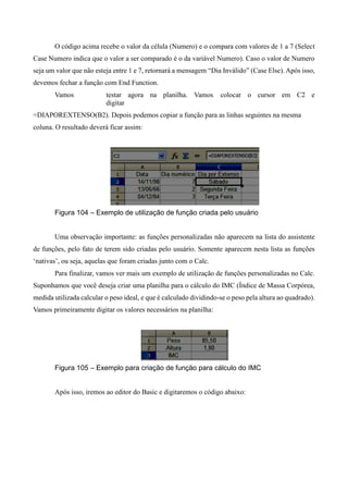 O código acima recebe o valor da célula (Numero) e o compara com valores de 1 a 7 (Select
Case Numero indica que o valor a ser comparado é o da variável Numero). Caso o valor de Numero
seja um valor que não esteja entre 1 e 7, retornará a mensagem “Dia Inválido” (Case Else). Após isso,
devemos fechar a função com End Function.
Vamos testar agora na planilha. Vamos colocar o cursor em C2 e
digitar
=DIAPOREXTENSO(B2). Depois podemos copiar a função para as linhas seguintes na mesma
coluna. O resultado deverá ficar assim:
Figura 104 – Exemplo de utilização de função criada pelo usuário
Uma observação importante: as funções personalizadas não aparecem na lista do assistente
de funções, pelo fato de terem sido criadas pelo usuário. Somente aparecem nesta lista as funções
‘nativas’, ou seja, aquelas que foram criadas junto com o Calc.
Para finalizar, vamos ver mais um exemplo de utilização de funções personalizadas no Calc.
Suponhamos que você deseja criar uma planilha para o cálculo do IMC (Índice de Massa Corpórea,
medida utilizada calcular o peso ideal, e que é calculado dividindo-se o peso pela altura ao quadrado).
Vamos primeiramente digitar os valores necessários na planilha:
Figura 105 – Exemplo para criação de função para cálculo do IMC
Após isso, iremos ao editor do Basic e digitaremos o código abaixo:
 