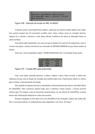 Figura 106 – Exemplo da função do IMC no BASIC
A função acima é uma função bem simples, sendo que seu cálculo ocupou apenas uma linha.
Isso ocorreu porquê não foi necessário escolher entre vários valores como no exemplo anterior.
Apenas fez o cálculo e retornou o valor deste cálculo. Lembre-se de salvar as alterações feitas no
editor do Basic.
Uma observação importante: nos casos em que a função tiver mais de um argumento, como é
o nosso caso (peso e altura), eles devem ser colocados na MESMA ORDEM em que forem usados na
função.
Feito isso, volte na planilha e digite =INDICEMASSA(b1;b2). O resultado ficará assim:
Figura 107 – Função IMC após preenchida
Caso você tenha colocado primeiro a altura e depois o peso, basta inverter a ordem dos
endereços do que está na função do exemplo que também dará certo. Experimente alterar os valores
para verificar o funcionamento da função.
Este capítulo foi apenas uma breve introdução ao funcionamento das macros e do editor Basic
do LibreOffice. Não é possível explicar tudo, pois o material é muito extenso e ficaria inviável
colocar aqui. No entanto, como já mencionei anteriormente, no site oficial do LibreOffice, existem
muito mais informações disponíveis sobre este assunto.
Estamos chegando ao fim deste livro de LibreOffice Calc Avançado. Espero que tenha sido
útil e você possa utilizar os conhecimentos aqui adquiridos a seu favor. Até logo!!
 