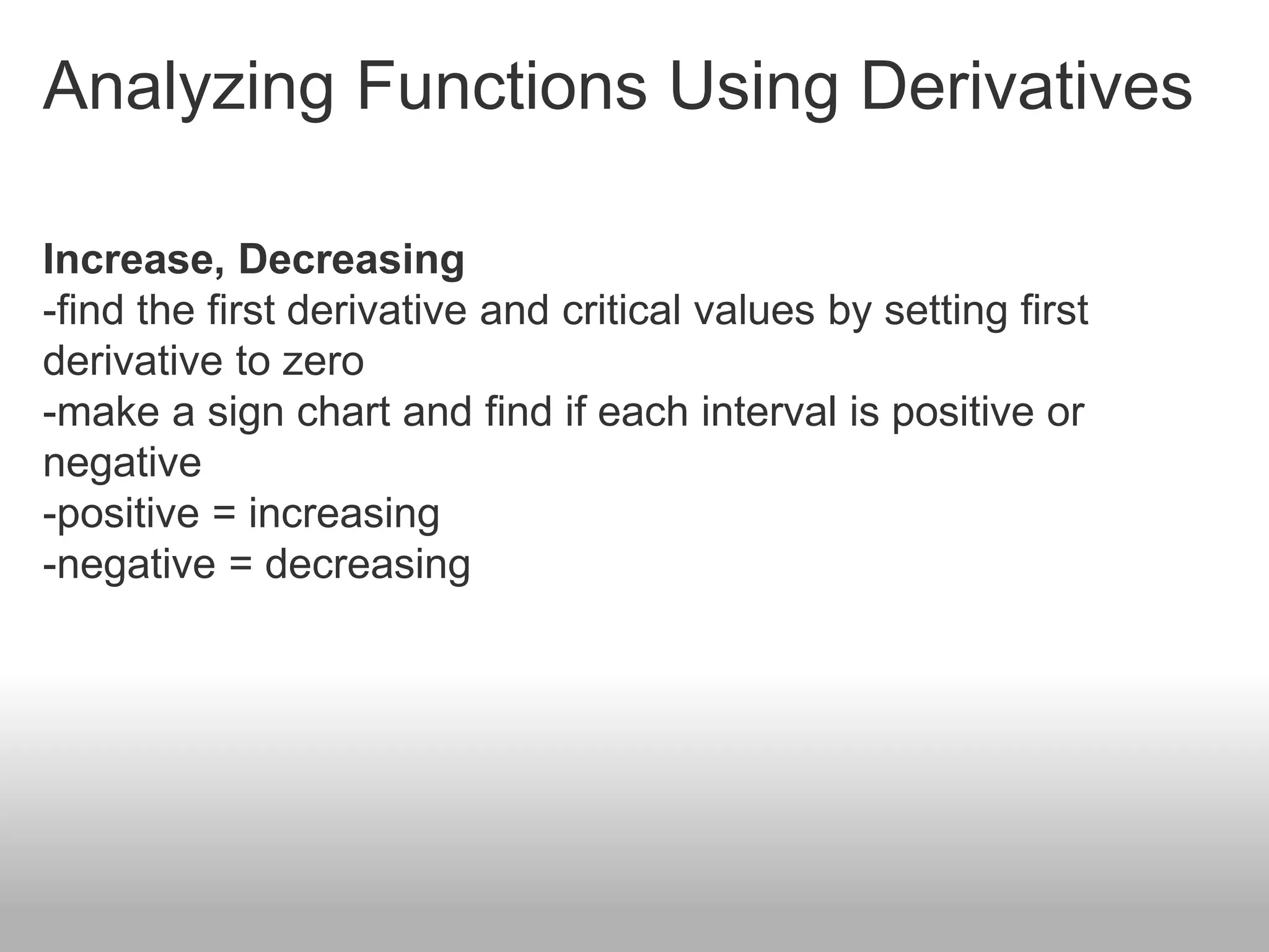 Analyzing Functions Using Derivatives
Increase, Decreasing
-find the first derivative and critical values by setting first
derivative to zero
-make a sign chart and find if each interval is positive or
negative
-positive = increasing
-negative = decreasing
 