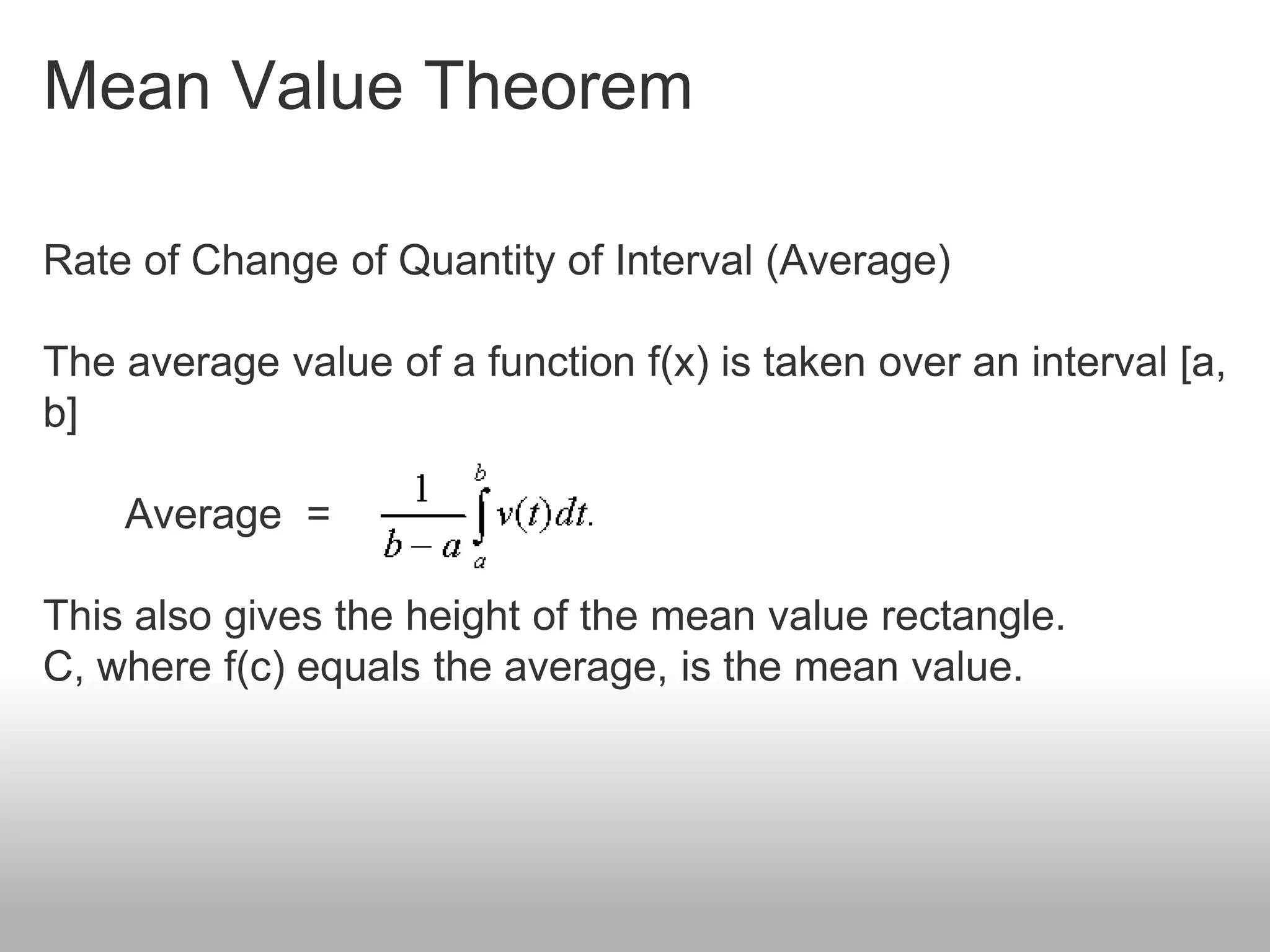 Mean Value Theorem
Rate of Change of Quantity of Interval (Average)
The average value of a function f(x) is taken over an interval [a,
b]
Average =
This also gives the height of the mean value rectangle.
C, where f(c) equals the average, is the mean value.
 