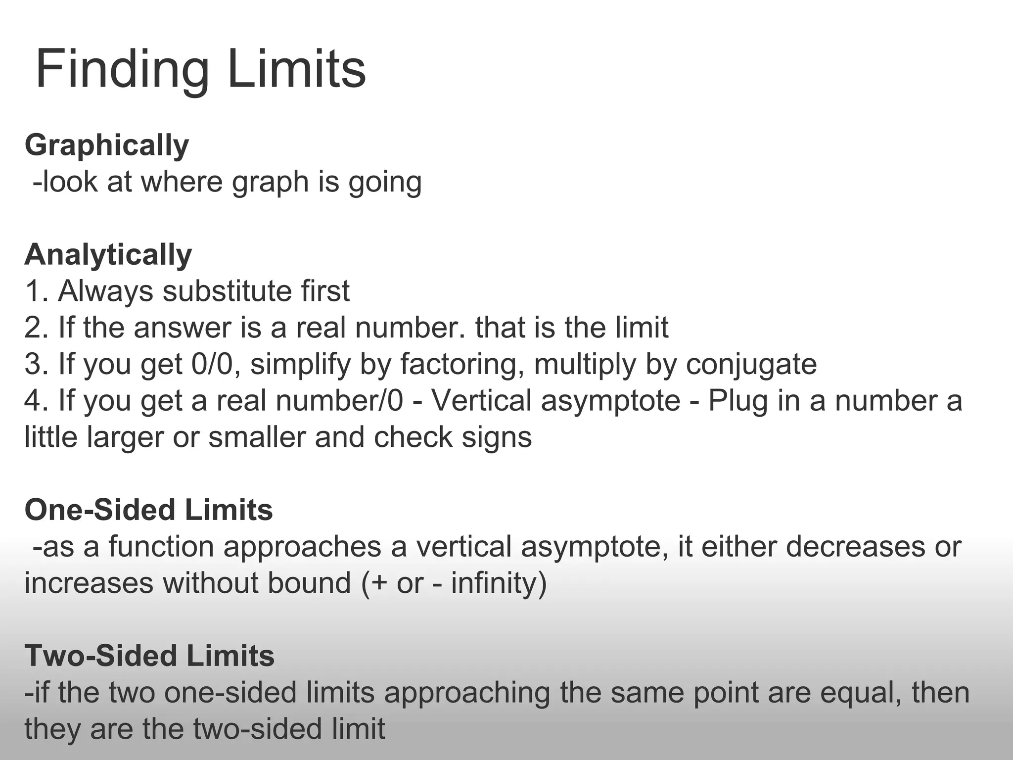 Finding Limits
Graphically
-look at where graph is going
Analytically
1. Always substitute first
2. If the answer is a real number. that is the limit
3. If you get 0/0, simplify by factoring, multiply by conjugate
4. If you get a real number/0 - Vertical asymptote - Plug in a number a
little larger or smaller and check signs
One-Sided Limits
-as a function approaches a vertical asymptote, it either decreases or
increases without bound (+ or - infinity)
Two-Sided Limits
-if the two one-sided limits approaching the same point are equal, then
they are the two-sided limit
 