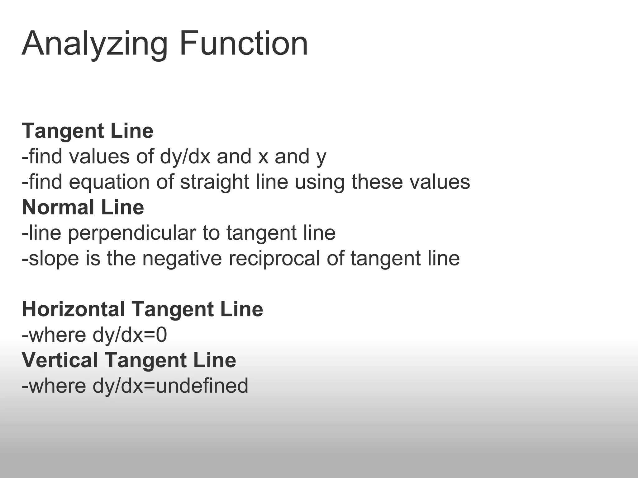 Analyzing Function
Tangent Line
-find values of dy/dx and x and y
-find equation of straight line using these values
Normal Line
-line perpendicular to tangent line
-slope is the negative reciprocal of tangent line
Horizontal Tangent Line
-where dy/dx=0
Vertical Tangent Line
-where dy/dx=undefined
 