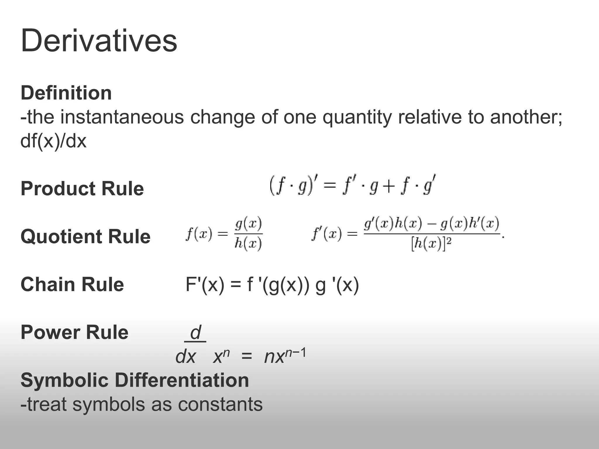 Derivatives
Definition
-the instantaneous change of one quantity relative to another;
df(x)/dx
Product Rule
Quotient Rule
Chain Rule F'(x) = f '(g(x)) g '(x)
Power Rule d
dx xn = nxn−1
Symbolic Differentiation
-treat symbols as constants
 