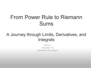 From Power Rule to Riemann
Sums
A Journey through Limits, Derivatives, and
Integrals
Group 1
Xiaoshan Yu
Spandana Govindgari
 