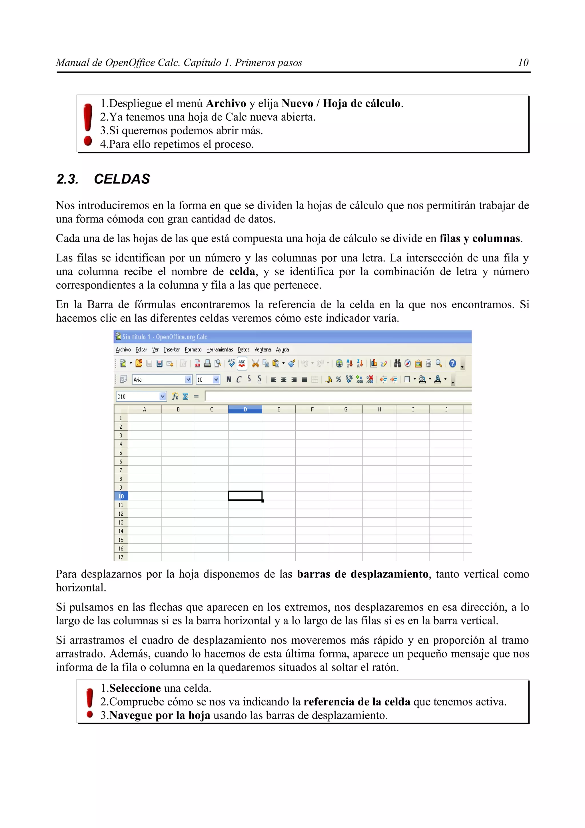 Manual de OpenOffice Calc. Capítulo 1. Primeros pasos                                             10


         1.Despliegue el menú Archivo y elija Nuevo / Hoja de cálculo.
         2.Ya tenemos una hoja de Calc nueva abierta.
         3.Si queremos podemos abrir más.
         4.Para ello repetimos el proceso.


2.3.    CELDAS
Nos introduciremos en la forma en que se dividen la hojas de cálculo que nos permitirán trabajar de
una forma cómoda con gran cantidad de datos.
Cada una de las hojas de las que está compuesta una hoja de cálculo se divide en filas y columnas.
Las filas se identifican por un número y las columnas por una letra. La intersección de una fila y
una columna recibe el nombre de celda, y se identifica por la combinación de letra y número
correspondientes a la columna y fila a las que pertenece.
En la Barra de fórmulas encontraremos la referencia de la celda en la que nos encontramos. Si
hacemos clic en las diferentes celdas veremos cómo este indicador varía.




Para desplazarnos por la hoja disponemos de las barras de desplazamiento, tanto vertical como
horizontal.
Si pulsamos en las flechas que aparecen en los extremos, nos desplazaremos en esa dirección, a lo
largo de las columnas si es la barra horizontal y a lo largo de las filas si es en la barra vertical.
Si arrastramos el cuadro de desplazamiento nos moveremos más rápido y en proporción al tramo
arrastrado. Además, cuando lo hacemos de esta última forma, aparece un pequeño mensaje que nos
informa de la fila o columna en la quedaremos situados al soltar el ratón.
         1.Seleccione una celda.
         2.Compruebe cómo se nos va indicando la referencia de la celda que tenemos activa.
         3.Navegue por la hoja usando las barras de desplazamiento.
 