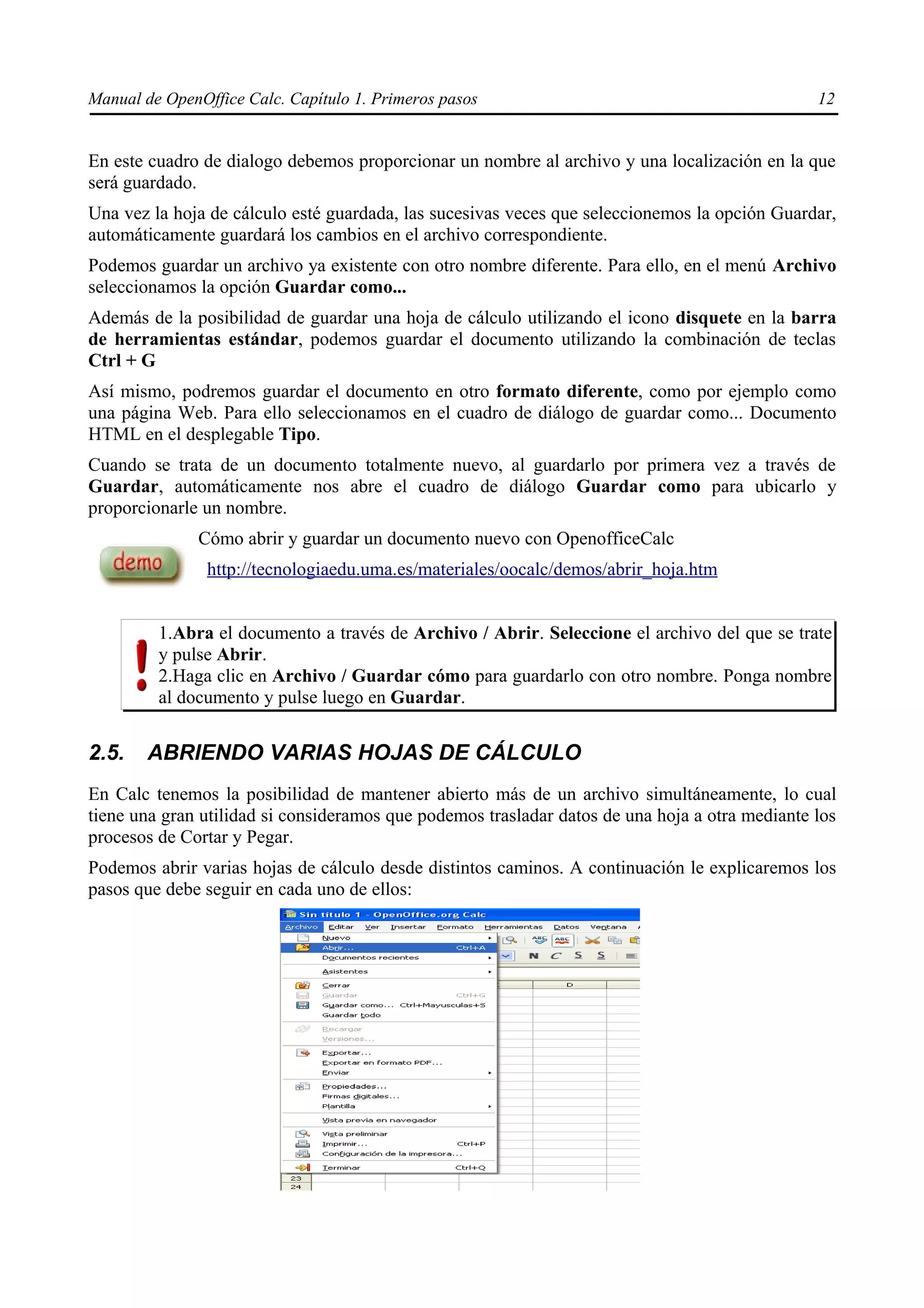 Manual de OpenOffice Calc. Capítulo 1. Primeros pasos                                           12


En este cuadro de dialogo debemos proporcionar un nombre al archivo y una localización en la que
será guardado.
Una vez la hoja de cálculo esté guardada, las sucesivas veces que seleccionemos la opción Guardar,
automáticamente guardará los cambios en el archivo correspondiente.
Podemos guardar un archivo ya existente con otro nombre diferente. Para ello, en el menú Archivo
seleccionamos la opción Guardar como...
Además de la posibilidad de guardar una hoja de cálculo utilizando el icono disquete en la barra
de herramientas estándar, podemos guardar el documento utilizando la combinación de teclas
Ctrl + G
Así mismo, podremos guardar el documento en otro formato diferente, como por ejemplo como
una página Web. Para ello seleccionamos en el cuadro de diálogo de guardar como... Documento
HTML en el desplegable Tipo.
Cuando se trata de un documento totalmente nuevo, al guardarlo por primera vez a través de
Guardar, automáticamente nos abre el cuadro de diálogo Guardar como para ubicarlo y
proporcionarle un nombre.
              Cómo abrir y guardar un documento nuevo con OpenofficeCalc
                http://tecnologiaedu.uma.es/materiales/oocalc/demos/abrir_hoja.htm


         1.Abra el documento a través de Archivo / Abrir. Seleccione el archivo del que se trate
         y pulse Abrir.
         2.Haga clic en Archivo / Guardar cómo para guardarlo con otro nombre. Ponga nombre
         al documento y pulse luego en Guardar.


2.5.    ABRIENDO VARIAS HOJAS DE CÁLCULO
En Calc tenemos la posibilidad de mantener abierto más de un archivo simultáneamente, lo cual
tiene una gran utilidad si consideramos que podemos trasladar datos de una hoja a otra mediante los
procesos de Cortar y Pegar.
Podemos abrir varias hojas de cálculo desde distintos caminos. A continuación le explicaremos los
pasos que debe seguir en cada uno de ellos:
 